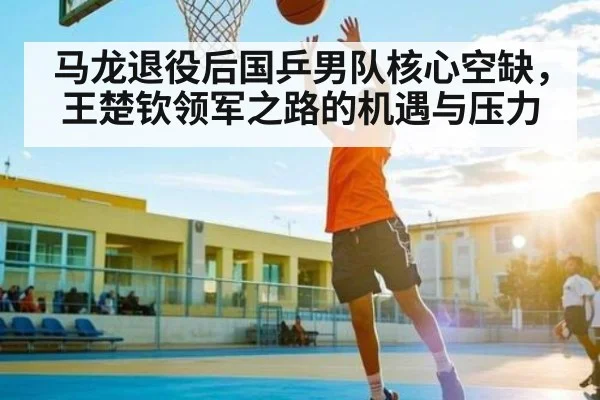 马龙退役后国乒男队核心空缺，王楚钦领军之路的机遇与压力