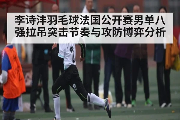 李诗沣羽毛球法国公开赛男单八强拉吊突击节奏与攻防博弈分析